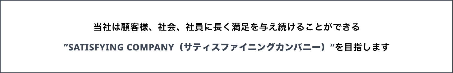 当社は顧客様、社会、社員に長く満足を与え続けることができる“SATISFYING COMPANY（サティスファイングカンパニー）”を目指します。